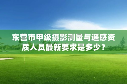 东营市甲级摄影测量与遥感资质人员最新要求是多少？