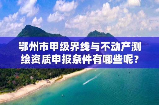 鄂州市甲级界线与不动产测绘资质申报条件有哪些呢？