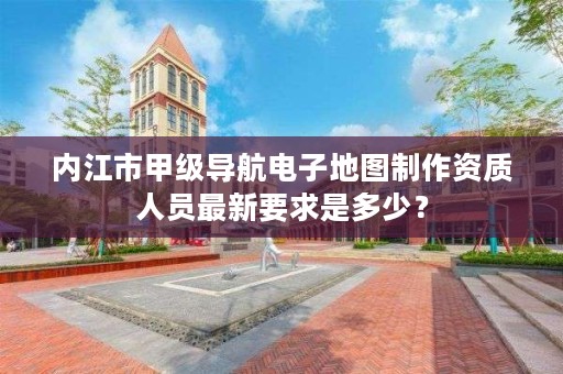 内江市甲级导航电子地图制作资质人员最新要求是多少？