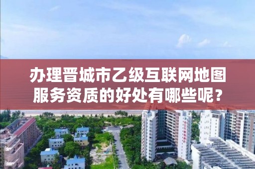 办理晋城市乙级互联网地图服务资质的好处有哪些呢？