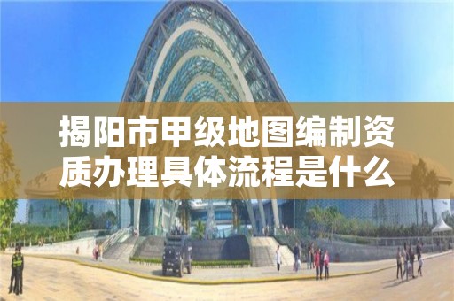 揭阳市甲级地图编制资质办理具体流程是什么？