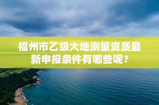 福州市乙级大地测量资质最新申报条件有哪些呢？