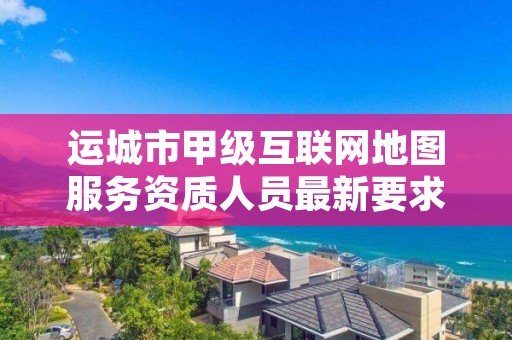 运城市甲级互联网地图服务资质人员最新要求是多少？