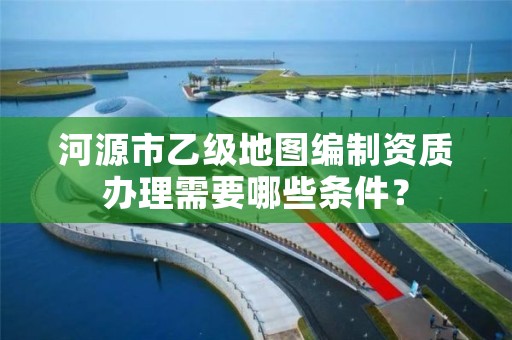 河源市乙级地图编制资质办理需要哪些条件？