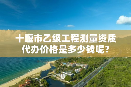 十堰市乙级工程测量资质代办价格是多少钱呢？