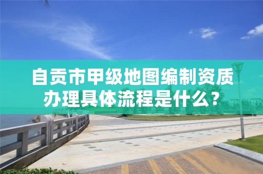 自贡市甲级地图编制资质办理具体流程是什么？