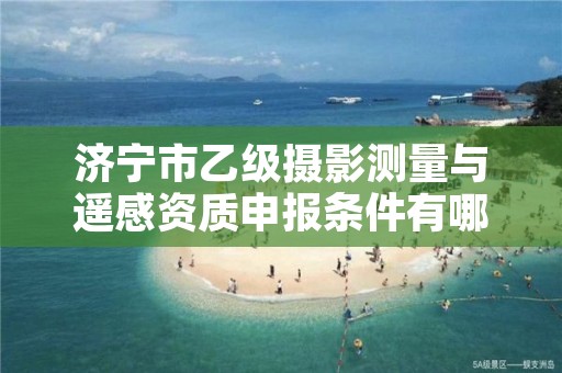 济宁市乙级摄影测量与遥感资质申报条件有哪些？建议收藏！