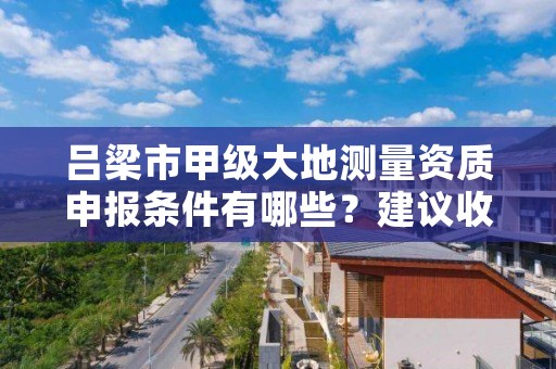 吕梁市甲级大地测量资质申报条件有哪些？建议收藏！