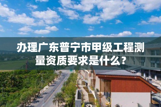 办理广东普宁市甲级工程测量资质要求是什么？