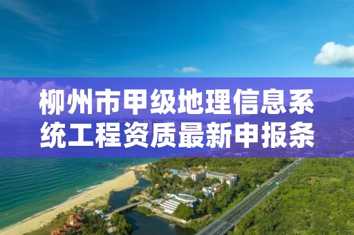 柳州市甲级地理信息系统工程资质最新申报条件有哪些？