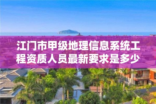 江门市甲级地理信息系统工程资质人员最新要求是多少？