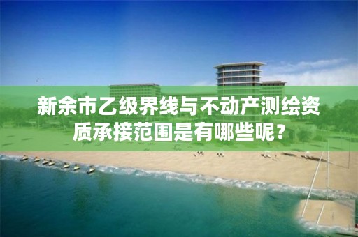 新余市乙级界线与不动产测绘资质承接范围是有哪些呢？