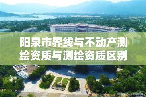 阳泉市界线与不动产测绘资质与测绘资质区别是什么呢？