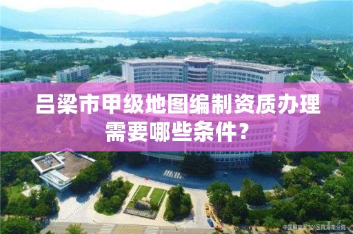 吕梁市甲级地图编制资质办理需要哪些条件？