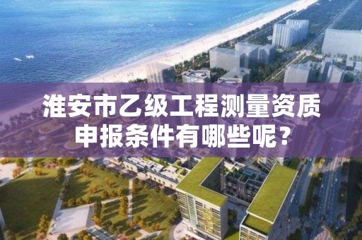 淮安市乙级工程测量资质申报条件有哪些呢？