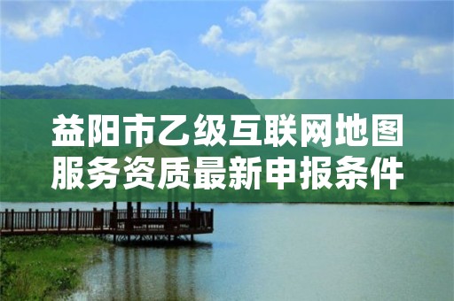 益阳市乙级互联网地图服务资质最新申报条件有哪些呢？