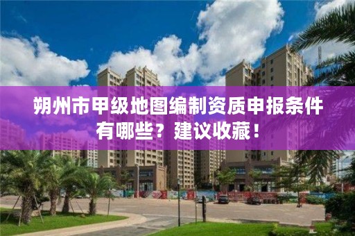 朔州市甲级地图编制资质申报条件有哪些？建议收藏！