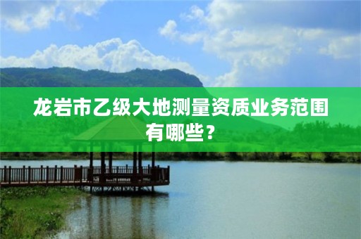 龙岩市乙级大地测量资质业务范围有哪些？