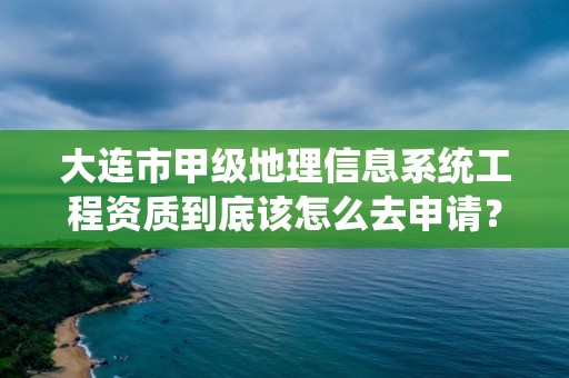 大连市甲级地理信息系统工程资质到底该怎么去申请？