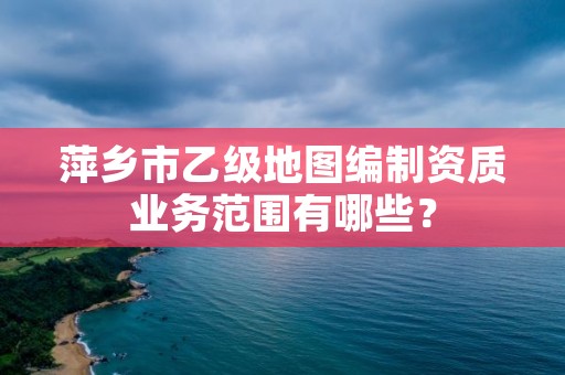 萍乡市乙级地图编制资质业务范围有哪些？