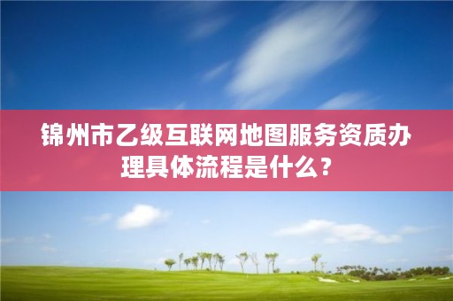 锦州市乙级互联网地图服务资质办理具体流程是什么？