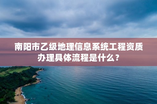 南阳市乙级地理信息系统工程资质办理具体流程是什么？