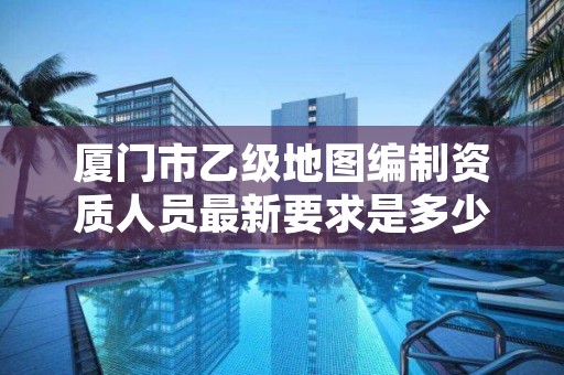 厦门市乙级地图编制资质人员最新要求是多少个？