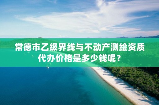 常德市乙级界线与不动产测绘资质代办价格是多少钱呢？