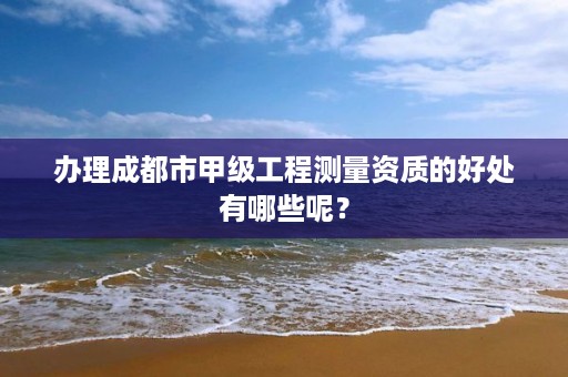 办理成都市甲级工程测量资质的好处有哪些呢？