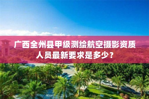 广西全州县甲级测绘航空摄影资质人员最新要求是多少？