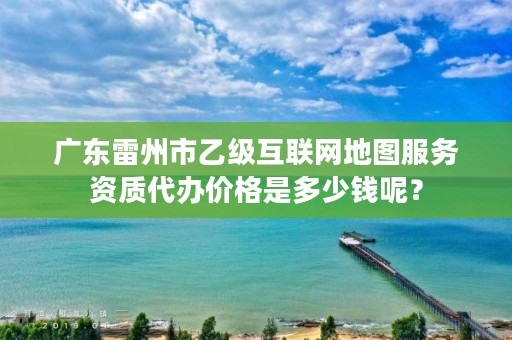 广东雷州市乙级互联网地图服务资质代办价格是多少钱呢？