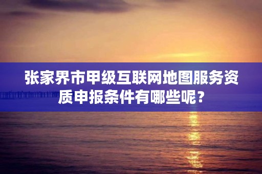 张家界市甲级互联网地图服务资质申报条件有哪些呢？