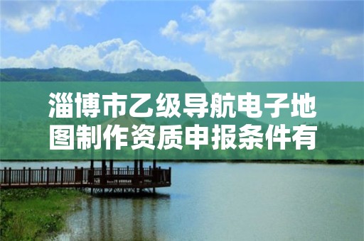 淄博市乙级导航电子地图制作资质申报条件有哪些？建议收藏！