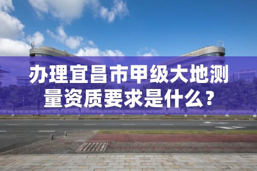 办理宜昌市甲级大地测量资质要求是什么？