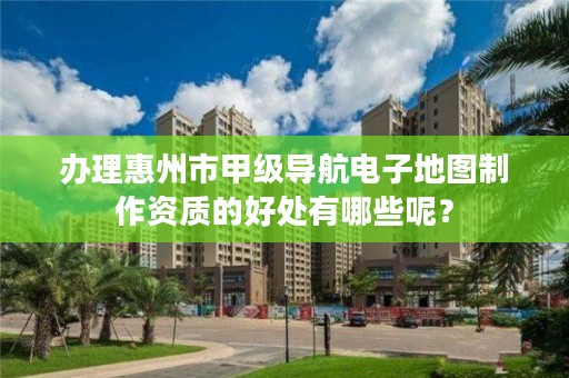 办理惠州市甲级导航电子地图制作资质的好处有哪些呢？