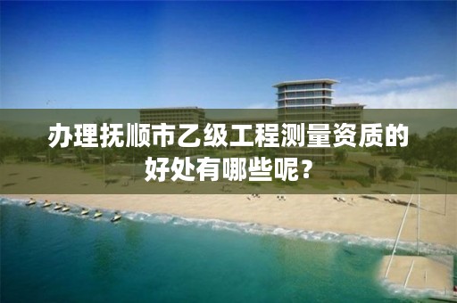 办理抚顺市乙级工程测量资质的好处有哪些呢？