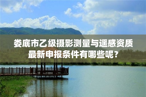 娄底市乙级摄影测量与遥感资质最新申报条件有哪些呢？