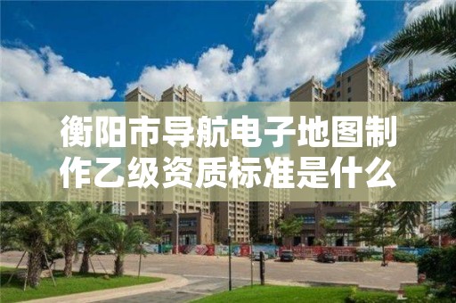 衡阳市导航电子地图制作乙级资质标准是什么？