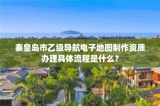 秦皇岛市乙级导航电子地图制作资质办理具体流程是什么？