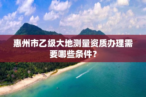 惠州市乙级大地测量资质办理需要哪些条件？