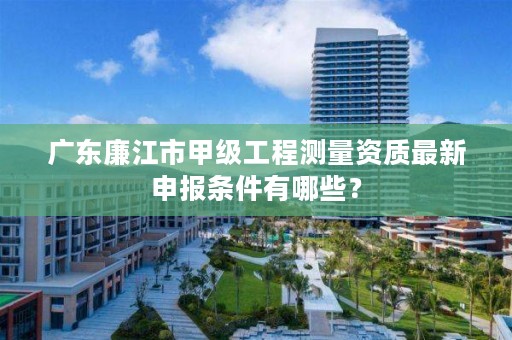 广东廉江市甲级工程测量资质最新申报条件有哪些？