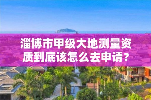 淄博市甲级大地测量资质到底该怎么去申请？