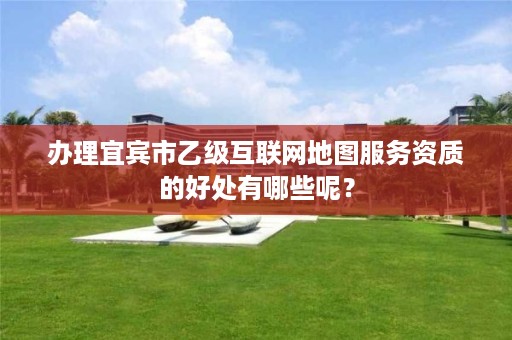 办理宜宾市乙级互联网地图服务资质的好处有哪些呢？