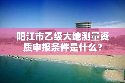 阳江市乙级大地测量资质申报条件是什么？