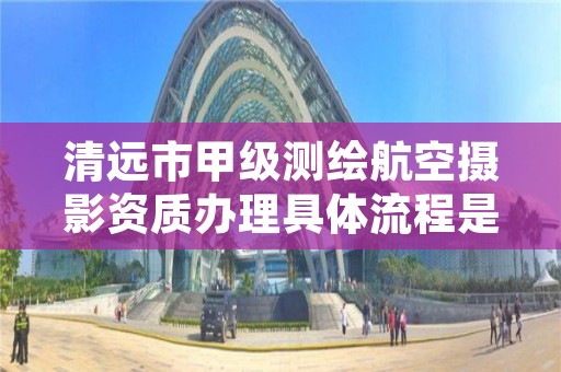 清远市甲级测绘航空摄影资质办理具体流程是什么？