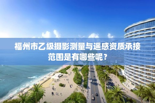 福州市乙级摄影测量与遥感资质承接范围是有哪些呢？