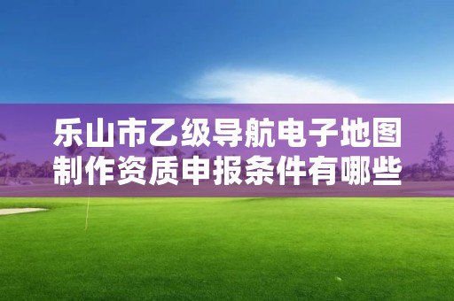 乐山市乙级导航电子地图制作资质申报条件有哪些？建议收藏！