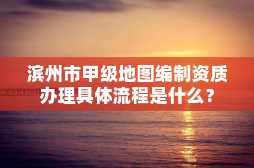 滨州市甲级地图编制资质办理具体流程是什么？