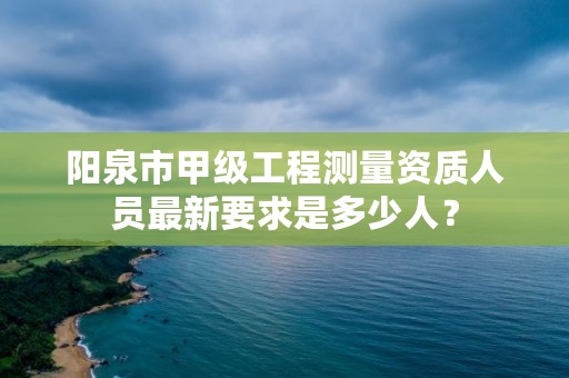 阳泉市甲级工程测量资质人员最新要求是多少人？