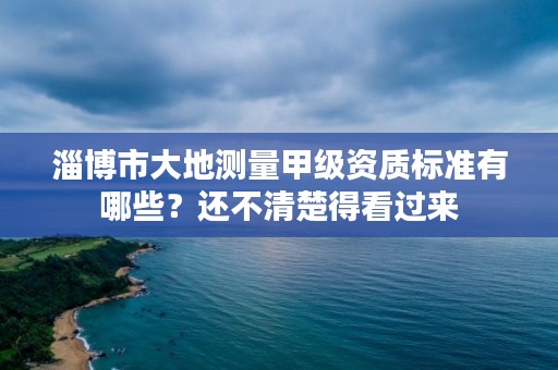 淄博市大地测量甲级资质标准有哪些？还不清楚得看过来